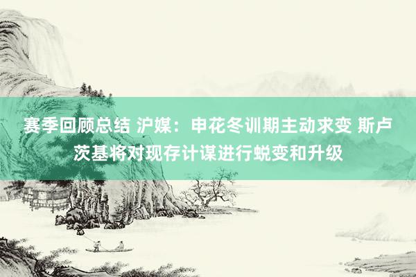 赛季回顾总结 沪媒：申花冬训期主动求变 斯卢茨基将对现存计谋进行蜕变和升级