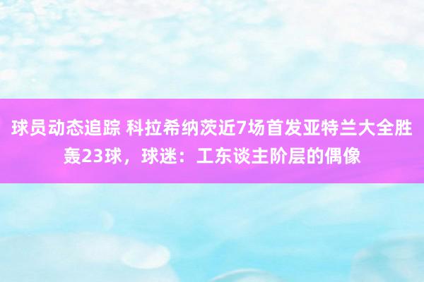 球员动态追踪 科拉希纳茨近7场首发亚特兰大全胜轰23球，球迷：工东谈主阶层的偶像