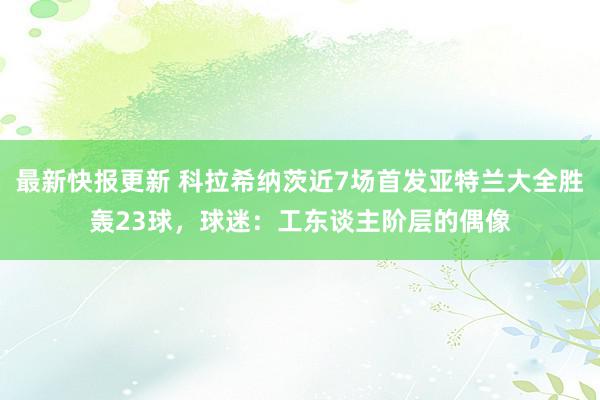 最新快报更新 科拉希纳茨近7场首发亚特兰大全胜轰23球，球迷：工东谈主阶层的偶像