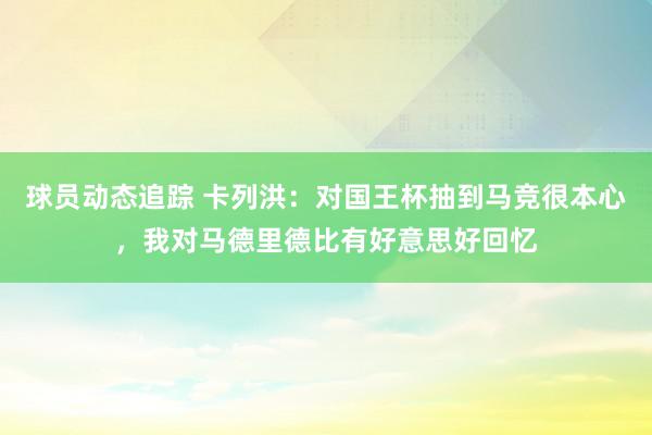 球员动态追踪 卡列洪：对国王杯抽到马竞很本心，我对马德里德比有好意思好回忆