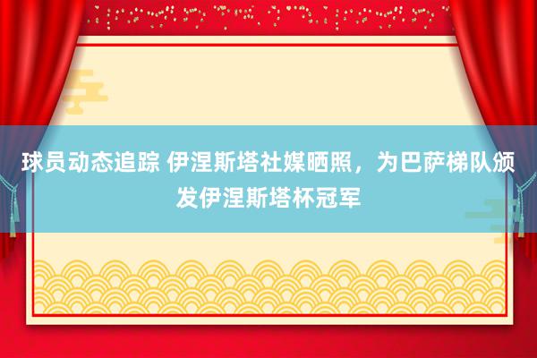 球员动态追踪 伊涅斯塔社媒晒照，为巴萨梯队颁发伊涅斯塔杯冠军