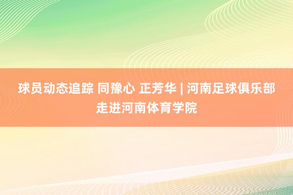 球员动态追踪 同豫心 正芳华 | 河南足球俱乐部走进河南体育学院