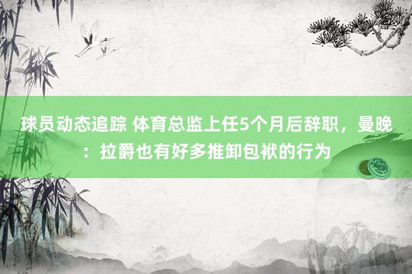 球员动态追踪 体育总监上任5个月后辞职，曼晚：拉爵也有好多推卸包袱的行为