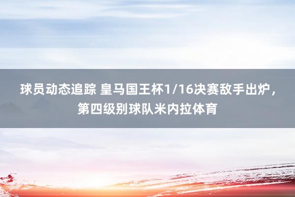 球员动态追踪 皇马国王杯1/16决赛敌手出炉，第四级别球队米内拉体育