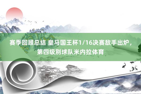 赛季回顾总结 皇马国王杯1/16决赛敌手出炉，第四级别球队米内拉体育