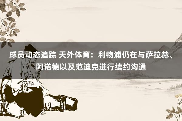 球员动态追踪 天外体育：利物浦仍在与萨拉赫、阿诺德以及范迪克进行续约沟通