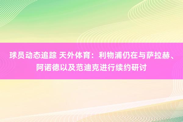 球员动态追踪 天外体育：利物浦仍在与萨拉赫、阿诺德以及范迪克进行续约研讨