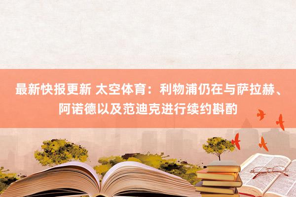 最新快报更新 太空体育：利物浦仍在与萨拉赫、阿诺德以及范迪克进行续约斟酌