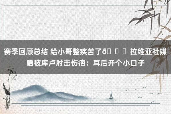 赛季回顾总结 给小哥整疾苦了😅拉维亚社媒晒被库卢肘击伤疤：耳后开个小口子