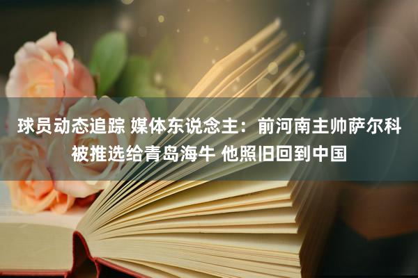 球员动态追踪 媒体东说念主：前河南主帅萨尔科被推选给青岛海牛 他照旧回到中国