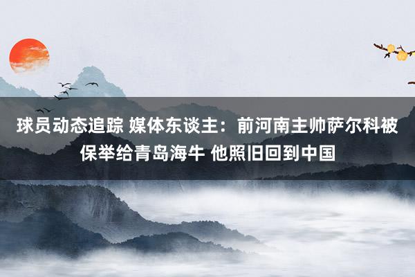 球员动态追踪 媒体东谈主：前河南主帅萨尔科被保举给青岛海牛 他照旧回到中国