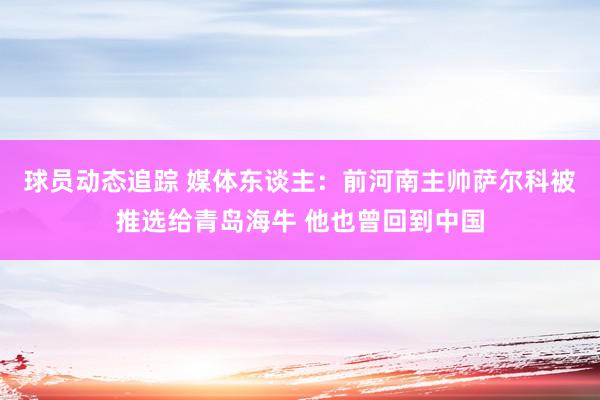 球员动态追踪 媒体东谈主：前河南主帅萨尔科被推选给青岛海牛 他也曾回到中国