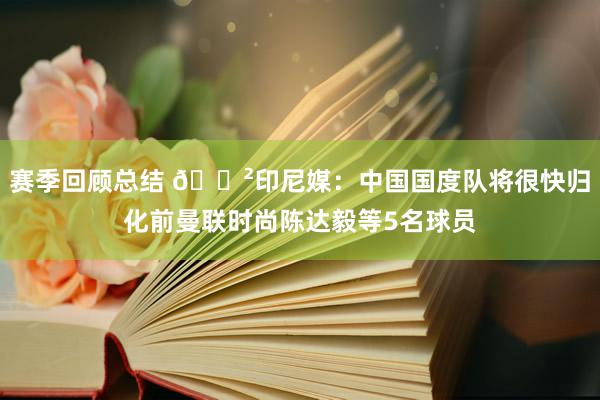 赛季回顾总结 😲印尼媒：中国国度队将很快归化前曼联时尚陈达毅等5名球员