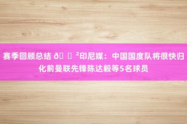 赛季回顾总结 😲印尼媒：中国国度队将很快归化前曼联先锋陈达毅等5名球员