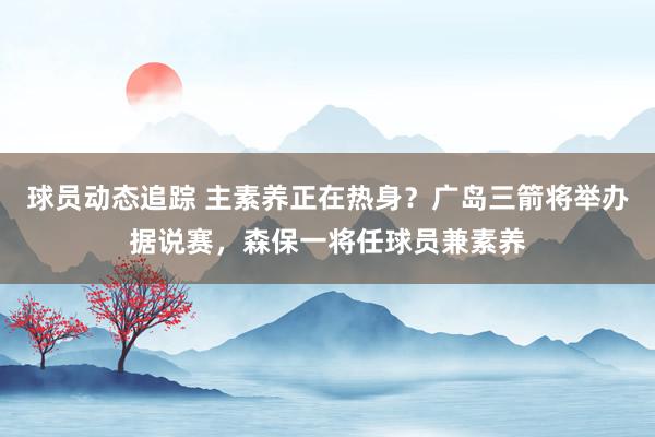 球员动态追踪 主素养正在热身？广岛三箭将举办据说赛，森保一将任球员兼素养