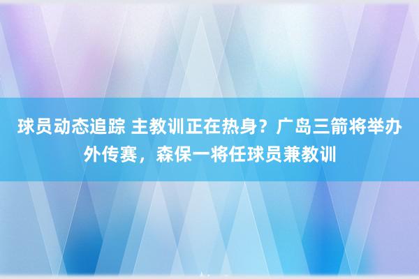 球员动态追踪 主教训正在热身？广岛三箭将举办外传赛，森保一将任球员兼教训