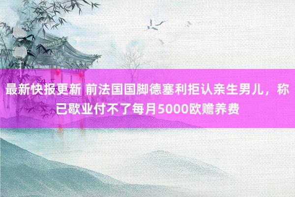 最新快报更新 前法国国脚德塞利拒认亲生男儿，称已歇业付不了每月5000欧赡养费