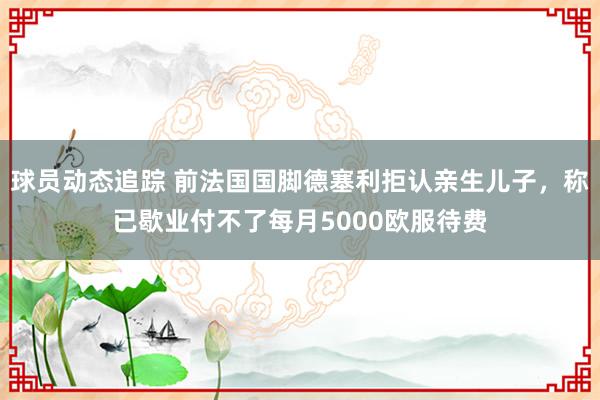 球员动态追踪 前法国国脚德塞利拒认亲生儿子，称已歇业付不了每月5000欧服待费