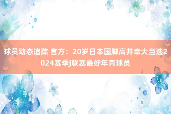 球员动态追踪 官方：20岁日本国脚高井幸大当选2024赛季J联赛最好年青球员