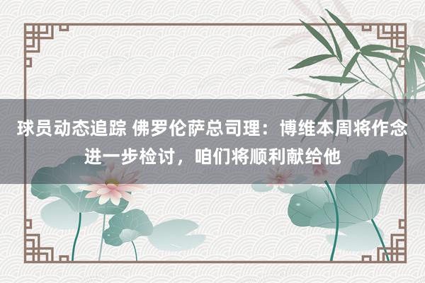 球员动态追踪 佛罗伦萨总司理：博维本周将作念进一步检讨，咱们将顺利献给他