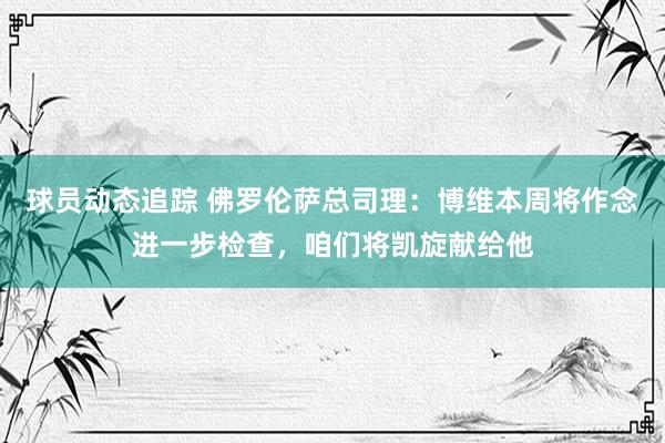 球员动态追踪 佛罗伦萨总司理：博维本周将作念进一步检查，咱们将凯旋献给他