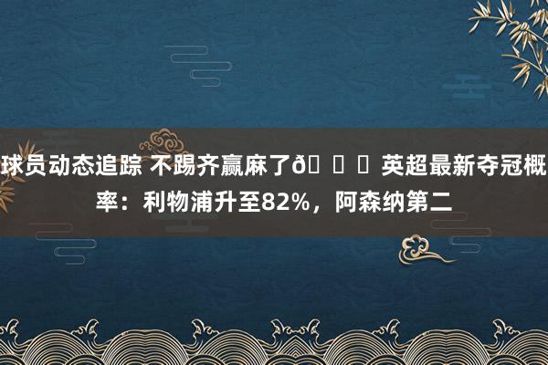 球员动态追踪 不踢齐赢麻了😅英超最新夺冠概率：利物浦升至82%，阿森纳第二