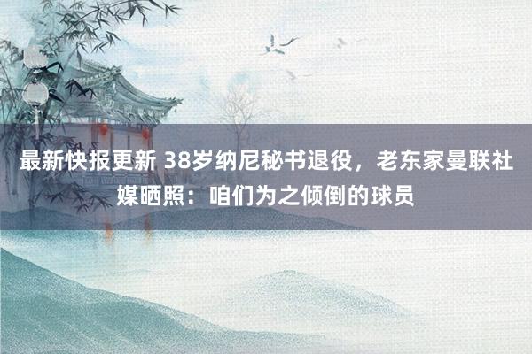 最新快报更新 38岁纳尼秘书退役，老东家曼联社媒晒照：咱们为之倾倒的球员