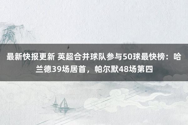 最新快报更新 英超合并球队参与50球最快榜：哈兰德39场居首，帕尔默48场第四