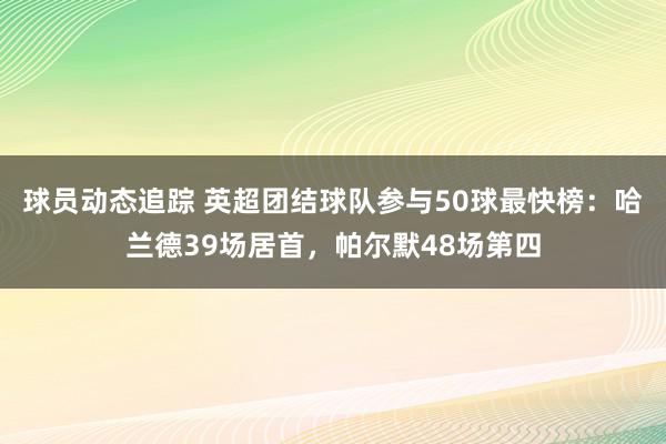 球员动态追踪 英超团结球队参与50球最快榜：哈兰德39场居首，帕尔默48场第四