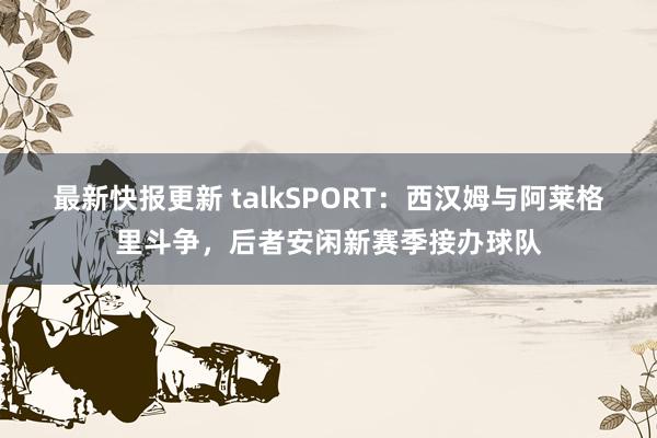 最新快报更新 talkSPORT：西汉姆与阿莱格里斗争，后者安闲新赛季接办球队