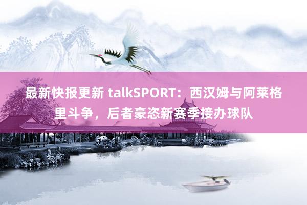 最新快报更新 talkSPORT：西汉姆与阿莱格里斗争，后者豪恣新赛季接办球队