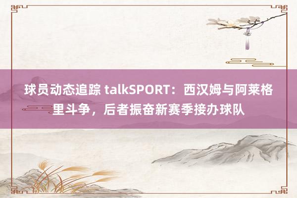 球员动态追踪 talkSPORT：西汉姆与阿莱格里斗争，后者振奋新赛季接办球队