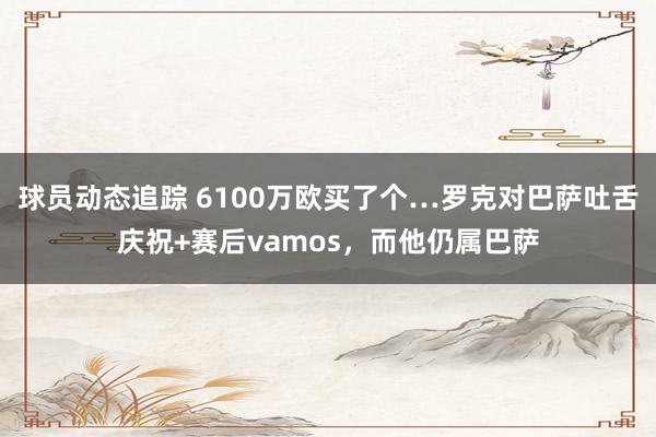 球员动态追踪 6100万欧买了个…罗克对巴萨吐舌庆祝+赛后vamos，而他仍属巴萨