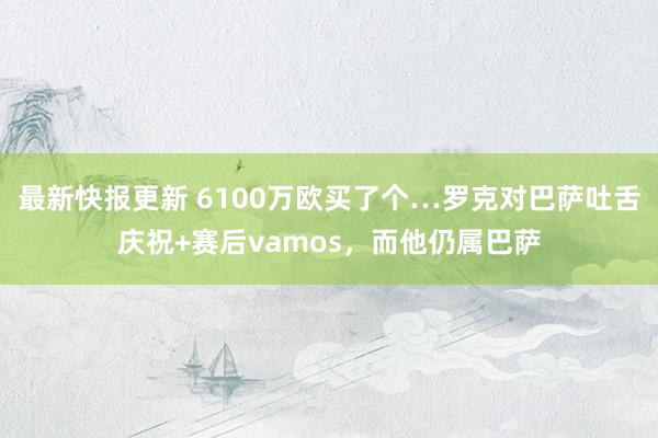 最新快报更新 6100万欧买了个…罗克对巴萨吐舌庆祝+赛后vamos，而他仍属巴萨