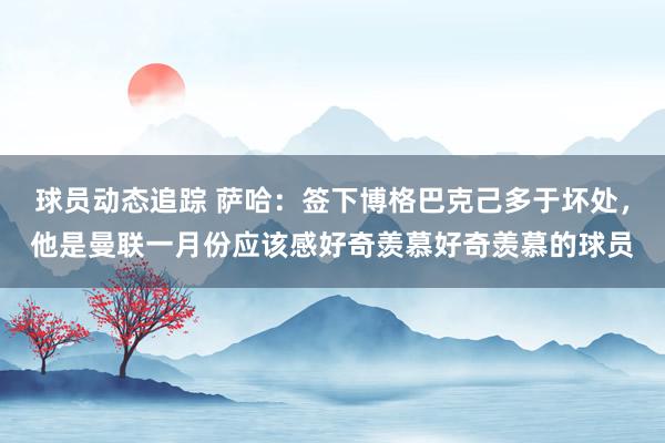 球员动态追踪 萨哈：签下博格巴克己多于坏处，他是曼联一月份应该感好奇羡慕好奇羡慕的球员