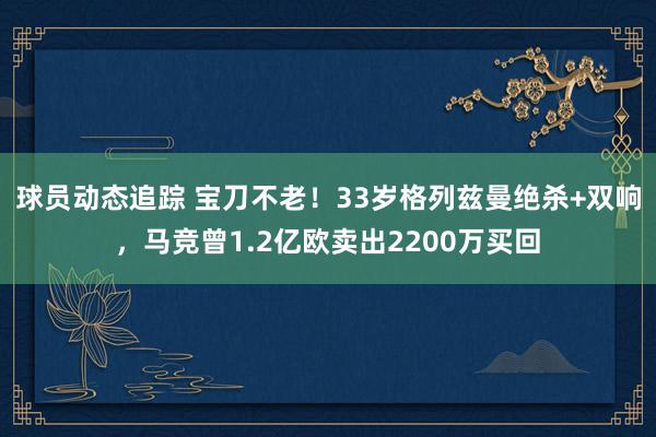 球员动态追踪 宝刀不老！33岁格列兹曼绝杀+双响，马竞曾1.2亿欧卖出2200万买回