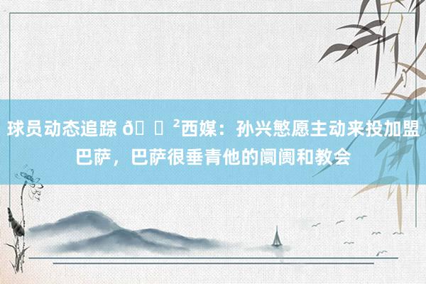 球员动态追踪 😲西媒：孙兴慜愿主动来投加盟巴萨，巴萨很垂青他的阛阓和教会