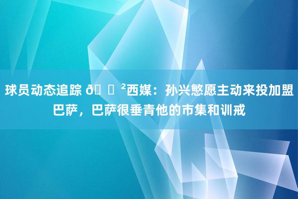 球员动态追踪 😲西媒：孙兴慜愿主动来投加盟巴萨，巴萨很垂青他的市集和训戒