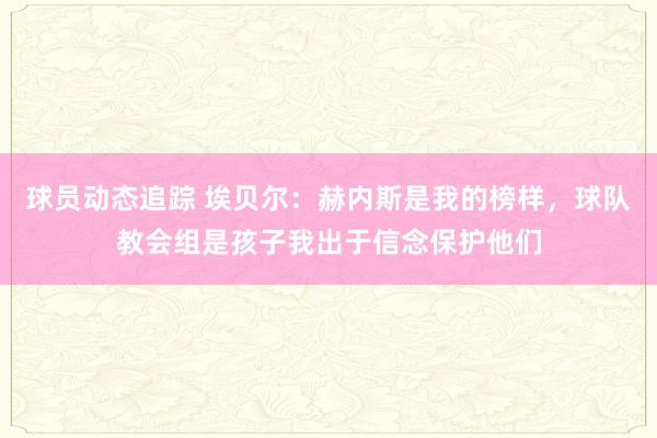 球员动态追踪 埃贝尔：赫内斯是我的榜样，球队教会组是孩子我出于信念保护他们