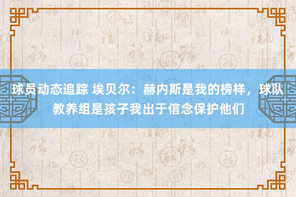 球员动态追踪 埃贝尔：赫内斯是我的榜样，球队教养组是孩子我出于信念保护他们