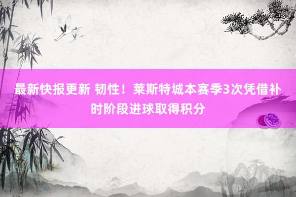 最新快报更新 韧性！莱斯特城本赛季3次凭借补时阶段进球取得积分