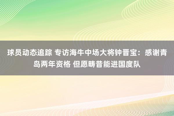 球员动态追踪 专访海牛中场大将钟晋宝：感谢青岛两年资格 但愿畴昔能进国度队