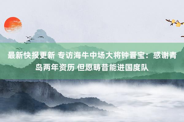 最新快报更新 专访海牛中场大将钟晋宝：感谢青岛两年资历 但愿畴昔能进国度队