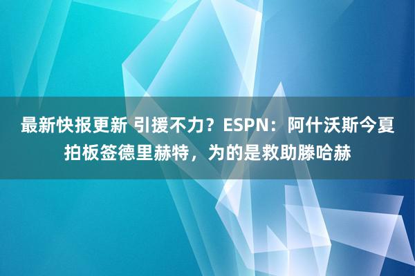 最新快报更新 引援不力？ESPN：阿什沃斯今夏拍板签德里赫特，为的是救助滕哈赫