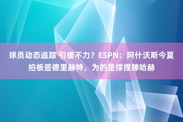 球员动态追踪 引援不力？ESPN：阿什沃斯今夏拍板签德里赫特，为的是撑捏滕哈赫