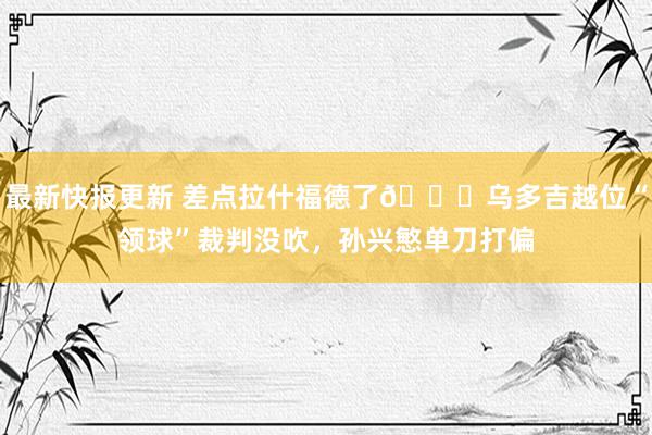 最新快报更新 差点拉什福德了😅乌多吉越位“领球”裁判没吹，孙兴慜单刀打偏