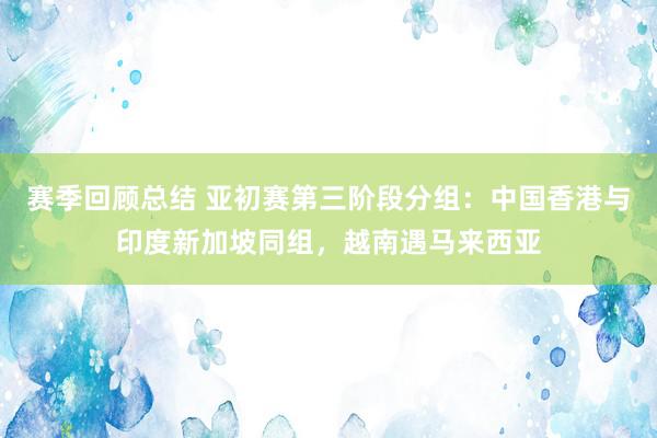 赛季回顾总结 亚初赛第三阶段分组：中国香港与印度新加坡同组，越南遇马来西亚