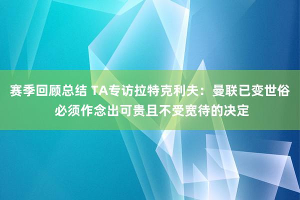 赛季回顾总结 TA专访拉特克利夫：曼联已变世俗 必须作念出可贵且不受宽待的决定