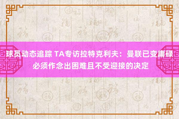 球员动态追踪 TA专访拉特克利夫：曼联已变庸碌 必须作念出困难且不受迎接的决定