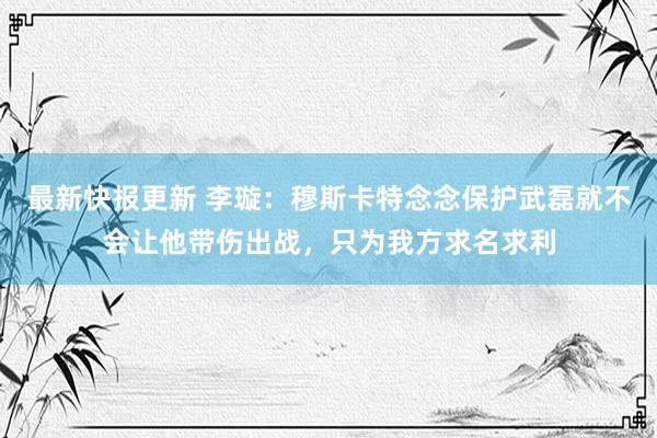 最新快报更新 李璇：穆斯卡特念念保护武磊就不会让他带伤出战，只为我方求名求利